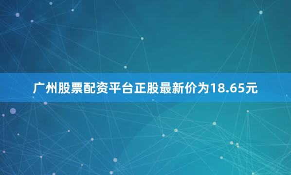 广州股票配资平台正股最新价为18.65元