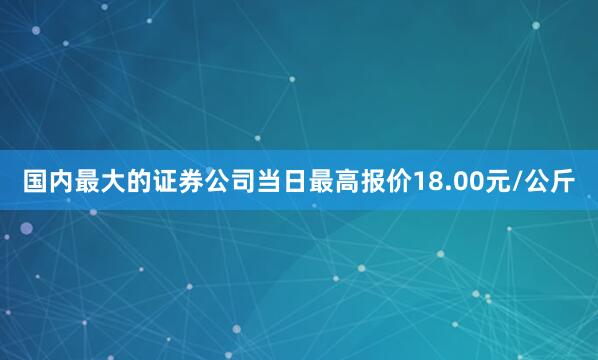 国内最大的证券公司当日最高报价18.00元/公斤