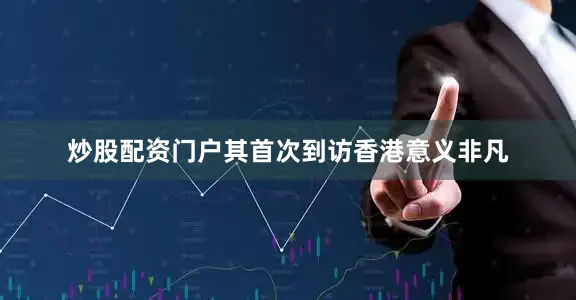 炒股配资门户其首次到访香港意义非凡