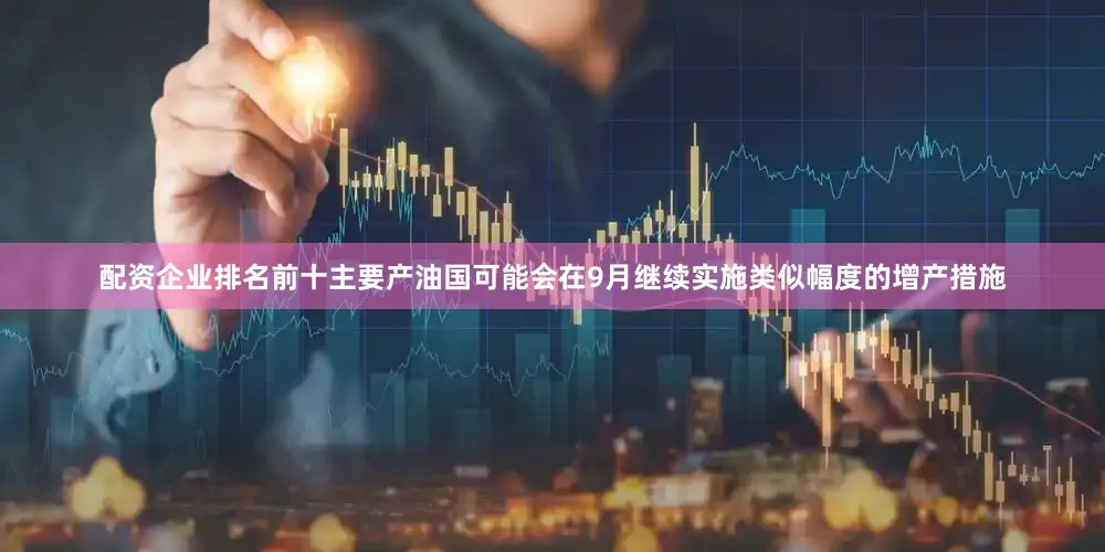 配资企业排名前十主要产油国可能会在9月继续实施类似幅度的增产措施