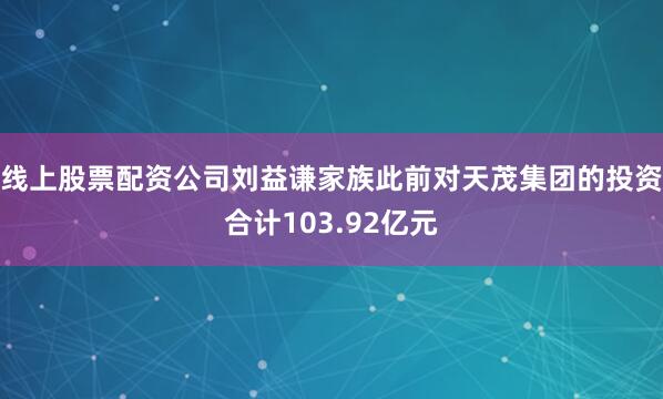 线上股票配资公司刘益谦家族此前对天茂集团的投资合计103.92亿元