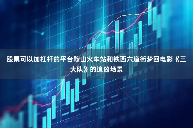 股票可以加杠杆的平台鞍山火车站和铁西六道街梦回电影《三大队》的追凶场景