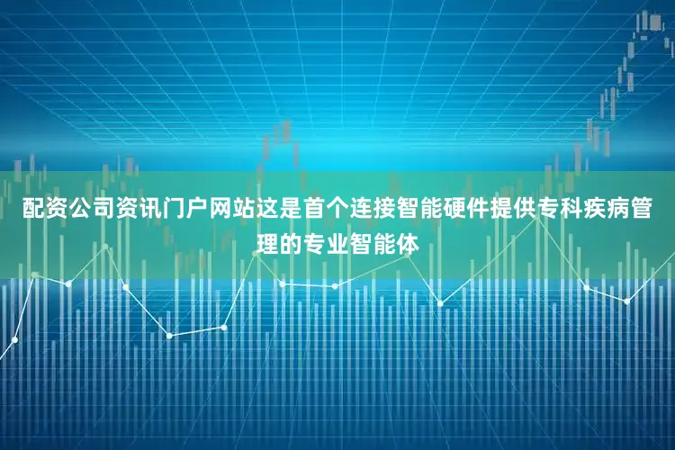 配资公司资讯门户网站这是首个连接智能硬件提供专科疾病管理的专业智能体