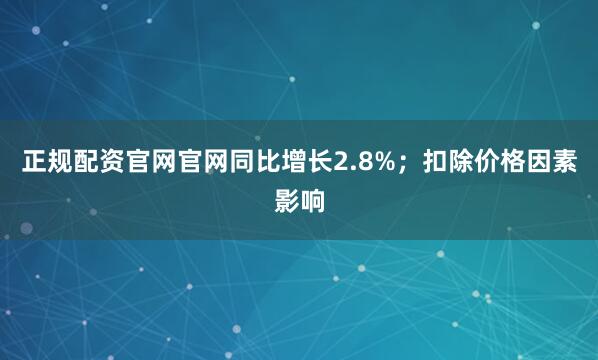 正规配资官网官网同比增长2.8%；扣除价格因素影响