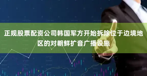 正规股票配资公司韩国军方开始拆除位于边境地区的对朝鲜扩音广播设施