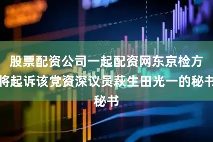 股票配资公司一起配资网东京检方将起诉该党资深议员萩生田光一的秘书