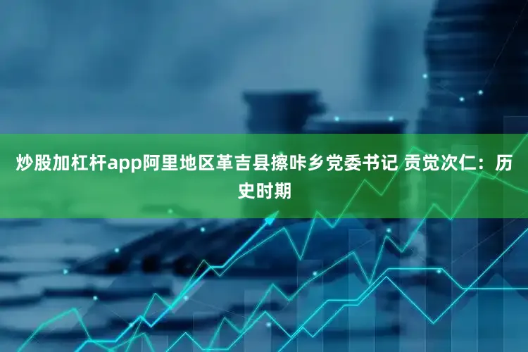 炒股加杠杆app阿里地区革吉县擦咔乡党委书记 贡觉次仁：历史时期