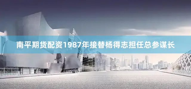 南平期货配资1987年接替杨得志担任总参谋长