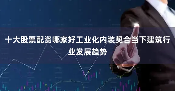 十大股票配资哪家好工业化内装契合当下建筑行业发展趋势