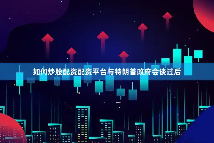 如何炒股配资配资平台与特朗普政府会谈过后