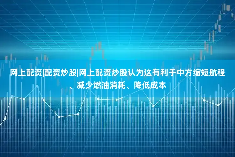 网上配资|配资炒股|网上配资炒股认为这有利于中方缩短航程、减少燃油消耗、降低成本